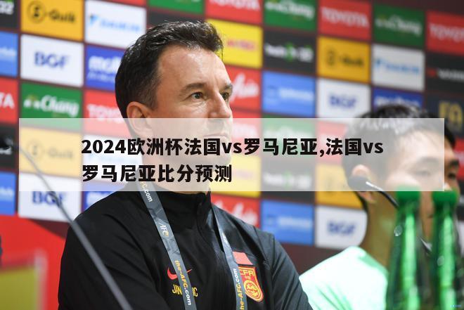 2024欧洲杯法国vs罗马尼亚,法国vs罗马尼亚比分预测