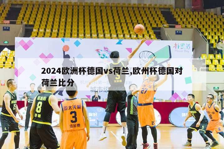 2024欧洲杯德国vs荷兰,欧州杯德国对荷兰比分