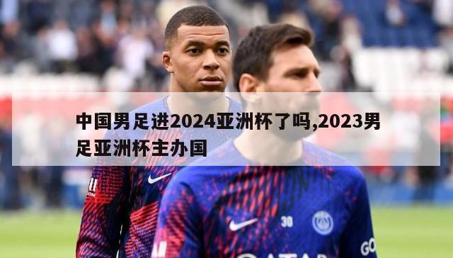 中国男足进2024亚洲杯了吗,2023男足亚洲杯主办国